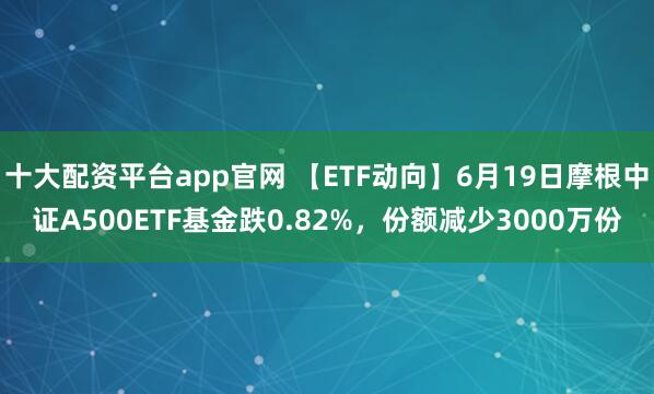 十大配资平台app官网 【ETF动向】6月19日摩根中证A500ETF基金跌0.82%，份额减少3000万份