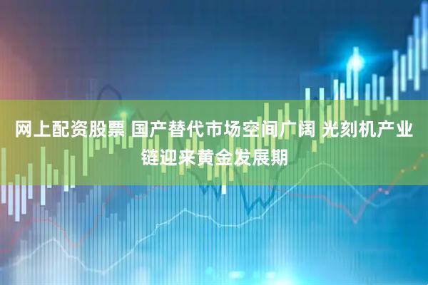网上配资股票 国产替代市场空间广阔 光刻机产业链迎来黄金发展期