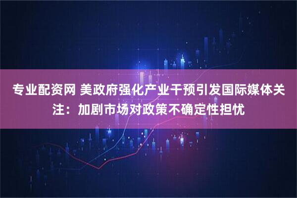 专业配资网 美政府强化产业干预引发国际媒体关注：加剧市场对政策不确定性担忧