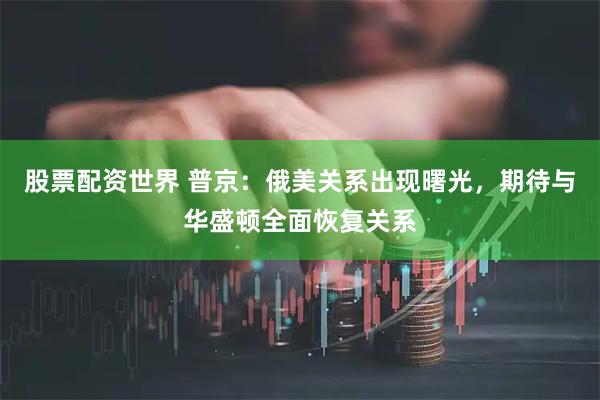 股票配资世界 普京：俄美关系出现曙光，期待与华盛顿全面恢复关系