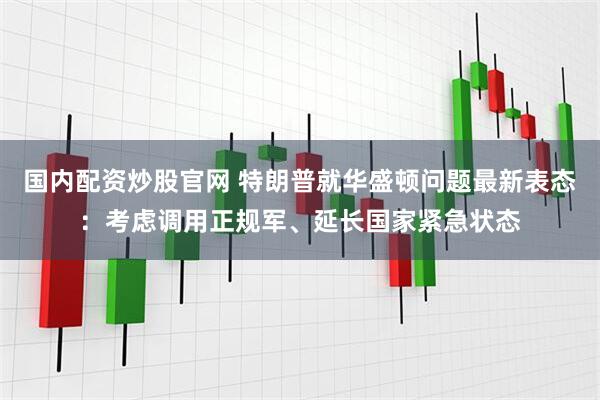 国内配资炒股官网 特朗普就华盛顿问题最新表态：考虑调用正规军、延长国家紧急状态