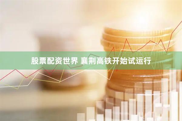 股票配资世界 襄荆高铁开始试运行