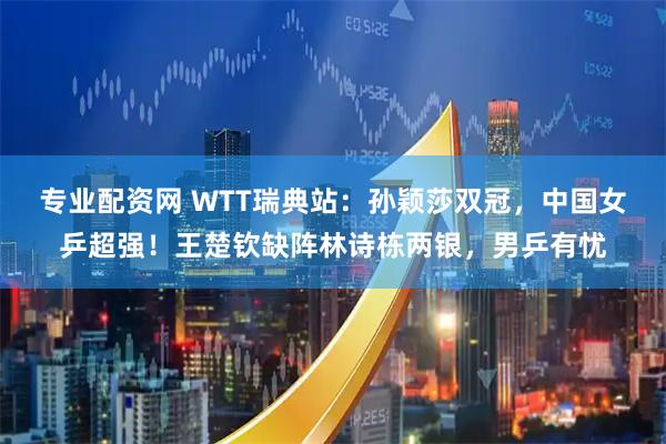 专业配资网 WTT瑞典站：孙颖莎双冠，中国女乒超强！王楚钦缺阵林诗栋两银，男乒有忧