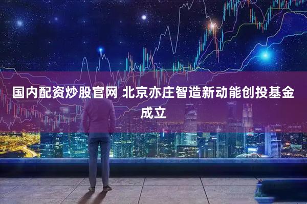 国内配资炒股官网 北京亦庄智造新动能创投基金成立