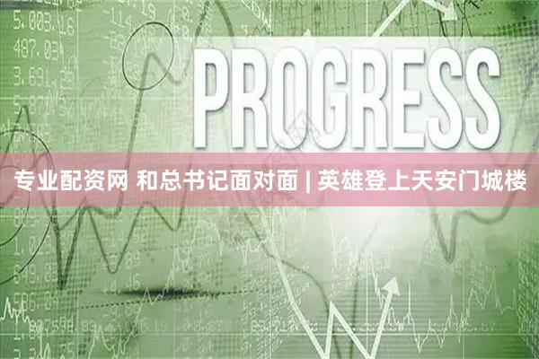 专业配资网 和总书记面对面 | 英雄登上天安门城楼