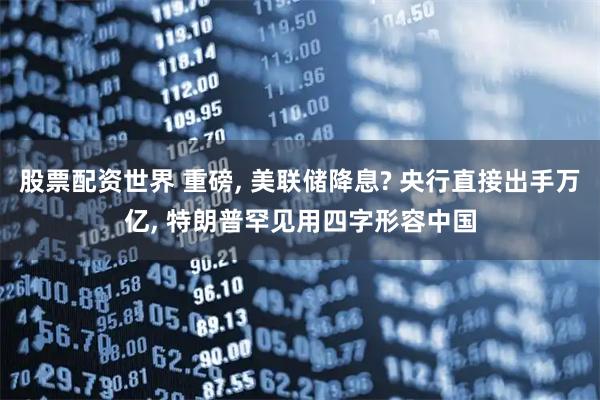 股票配资世界 重磅, 美联储降息? 央行直接出手万亿, 特朗普罕见用四字形容中国