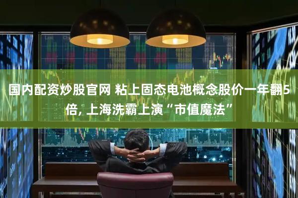 国内配资炒股官网 粘上固态电池概念股价一年翻5倍, 上海洗霸上演“市值魔法”