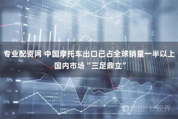 专业配资网 中国摩托车出口已占全球销量一半以上 国内市场“三足鼎立”