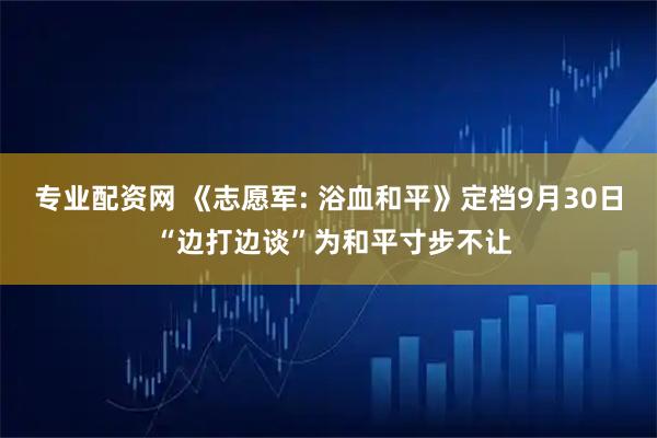 专业配资网 《志愿军: 浴血和平》定档9月30日 “边打边谈”为和平寸步不让