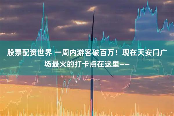 股票配资世界 一周内游客破百万！现在天安门广场最火的打卡点在这里——