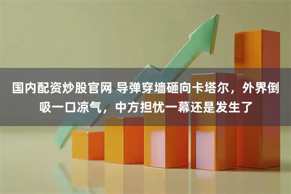 国内配资炒股官网 导弹穿墙砸向卡塔尔，外界倒吸一口凉气，中方担忧一幕还是发生了