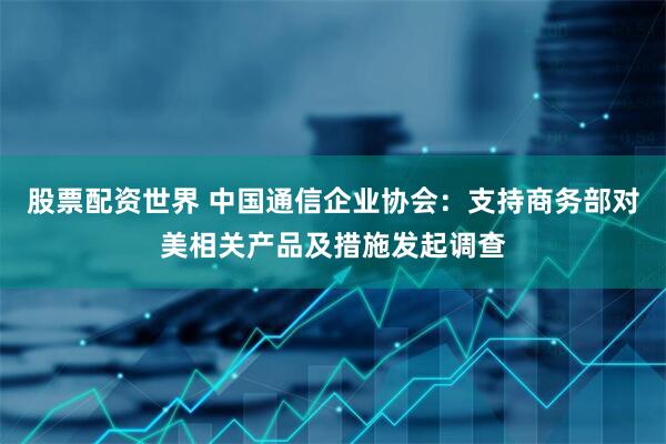 股票配资世界 中国通信企业协会：支持商务部对美相关产品及措施发起调查