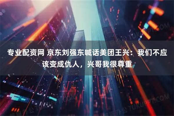 专业配资网 京东刘强东喊话美团王兴：我们不应该变成仇人，兴哥我很尊重