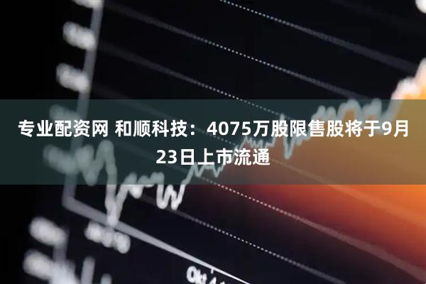 专业配资网 和顺科技：4075万股限售股将于9月23日上市流通