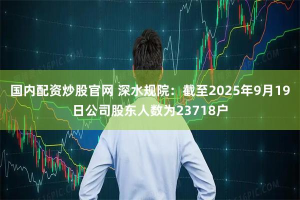 国内配资炒股官网 深水规院：截至2025年9月19日公司股东人数为23718户