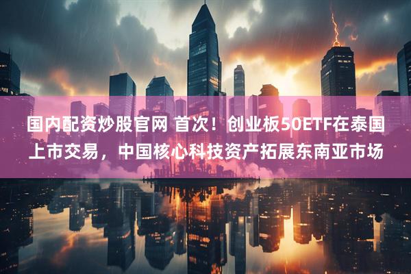 国内配资炒股官网 首次！创业板50ETF在泰国上市交易，中国核心科技资产拓展东南亚市场