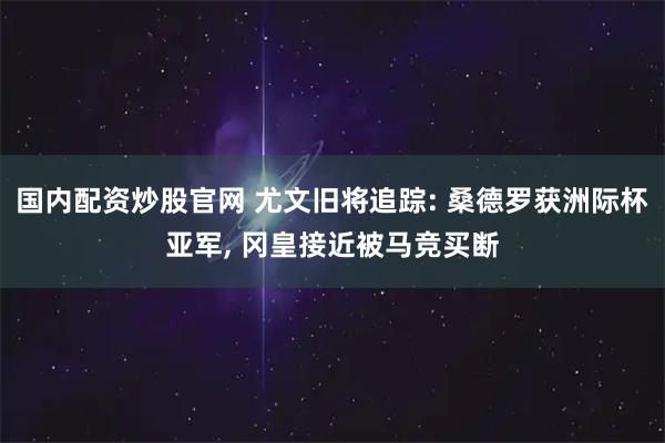 国内配资炒股官网 尤文旧将追踪: 桑德罗获洲际杯亚军, 冈皇接近被马竞买断