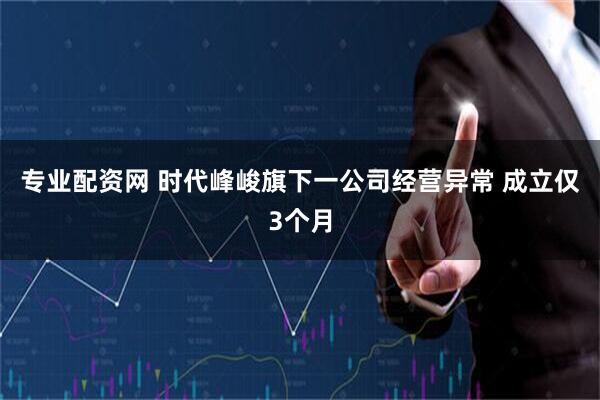 专业配资网 时代峰峻旗下一公司经营异常 成立仅3个月