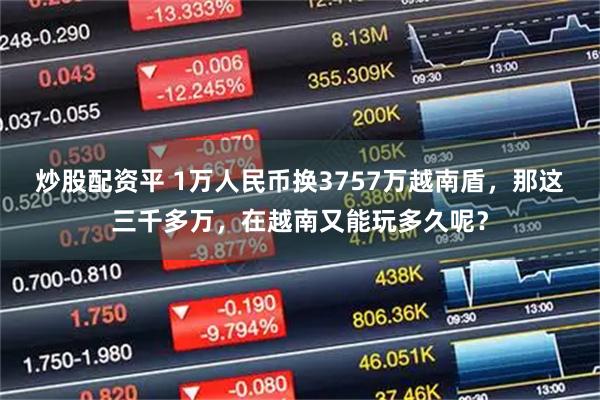 炒股配资平 1万人民币换3757万越南盾，那这三千多万，在越南又能玩多久呢？