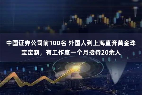中国证券公司前100名 外国人到上海直奔黄金珠宝定制，有工作室一个月接待20余人
